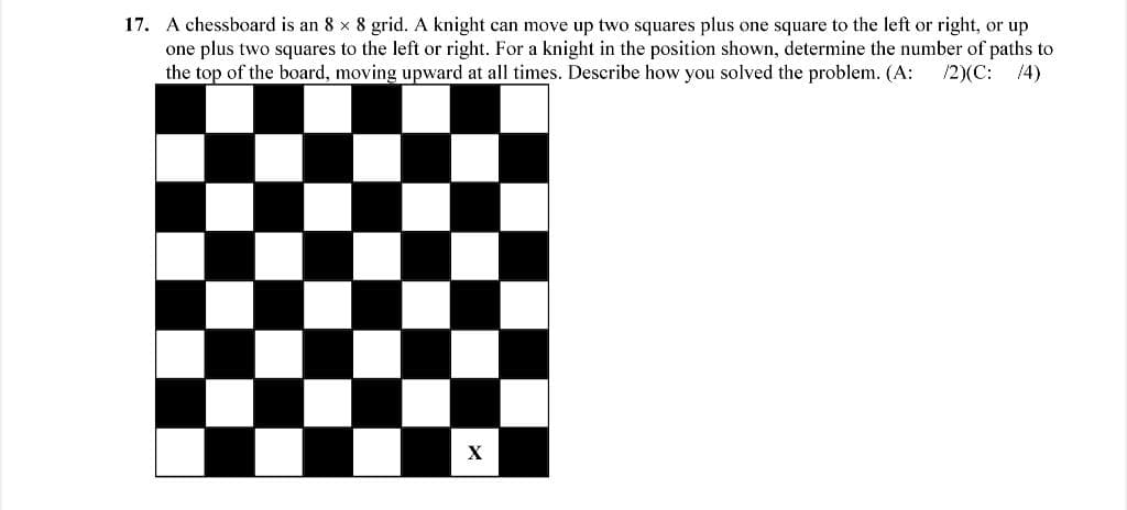 17. A chessboard is an 8 x 8 grid. A knight can move up two squares plus one square to the left or right, or up
one plus two squares to the left or right. For a knight in the position shown, determine the number of paths to
the top of the board, moving upward at all times. Describe how you solved the problem. (A:
/2)(C:
14)
