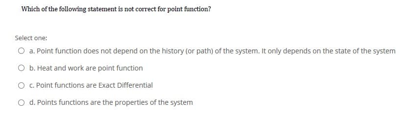 Which of the following statement is not correct for point function?
Select one:
O a. Point function does not depend on the history (or path) of the system. It only depends on the state of the system
O b. Heat and work are point function
O . Point functions are Exact Differential
O d. Points functions are the properties of the system
