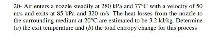 20- Air enters a nozzle steadily at 280 kPa and 77°C with a velocity of 50
m/s and exits at 85 kPa and 320 m/s. The heat losses from the nozzle to
the surrounding medium at 20°C are estimated to be 3.2 kJ/kg. Determine
(a) the exit temperature and (b) the total entropy change for this process
