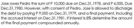 Jose owes Pedro the sum of P 10,000 due on Dec.31,1978, and P 6,000. Due
Dec.31,1980. However, with consent of Pedro, Jose is allowed to discharge
the debt by paying P 9,000 on Dec.31,1979, and a final payment, including
the accrued interest on Dec.31,1981. If interest is 8% determine the amount
of the final payment compounded annually.

