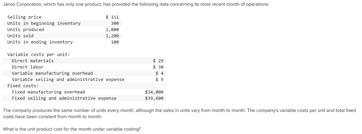 Janos Corporation, which has only one product, has provided the following data concerning its most recent month of operations:
$ 111
Selling price
Units in beginning inventory
Units produced
300
2,000
Units sold
2,200
Units in ending inventory
100
Variable costs per unit:
$ 29
$ 30
$ 4
$ 9
Direct materials
Direct labor
Variable manufacturing overhead
Variable selling and administrative expense
Fixed costs:
Fixed manufacturing overhead
Fixed selling and administrative expense
$34,000
$39,600
The company produces the same number of units every month, although the sales in units vary from month to month. The company's variable costs per unit and total fixed
costs have been constant from month to month.
What is the unit product cost for the month under variable costing?
