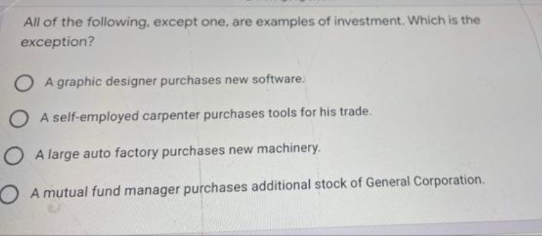 All of the following, except one, are examples of investment. Which is the
exception?
A graphic designer purchases new software.
O A self-employed carpenter purchases tools for his trade.
A large auto factory purchases new machinery.
A mutual fund manager purchases additional stock of General Corporation.