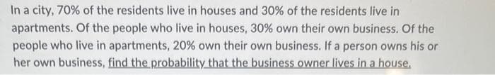 In a city, 70% of the residents live in houses and 30% of the residents live in
apartments. Of the people who live in houses, 30% own their own business. Of the
people who live in apartments, 20% own their own business. If a person owns his or
her own business, find the probability that the business owner lives in a house.