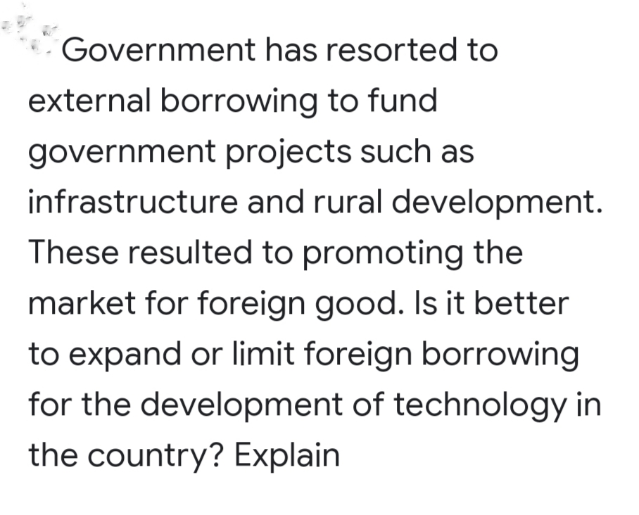 Government has resorted to
external borrowing to fund
government projects such as
infrastructure and rural development.
These resulted to promoting the
market for foreign good. Is it better
to expand or limit foreign borrowing
for the development of technology in
the country? Explain
