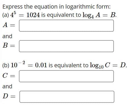 Express the equation in logarithmic form:
(a) 45
= 1024 is equivalent to log4 A = B.
A =
and
B =
(b) 10
C =
and
D =
2
0.01 is equivalent to log10 C = D.