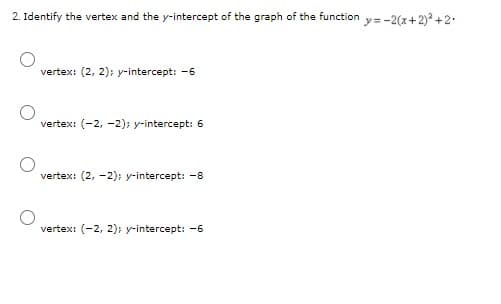 2. Identify the vertex and the y-intercept of the graph of the function y=-2(x+ 2)² +2.
vertex: (2, 2); y-intercept: -6
vertex: (-2, -2); y-intercept: 6
vertex: (2, -2); y-intercept: -8
vertex: (-2, 2); y-intercept: -6
