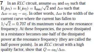 7 In an RLC circult, assume wn and wn such that
I(jon) = I(joz) = Imux//2 and Aw such that
Aw = w2 – w1. In other words, Aw is the width of the
current curve where the current has fallen to
1//2 = 0.707 of its maximum value at the resonance
frequency. At these frequencies, the power dissipated
in a resistance becomes one-half of the dissipated
power at the resonance frequency (they are called the
half-power points). In an RLC circuit with a high
quality factor, show that Q= wo/Aw.
