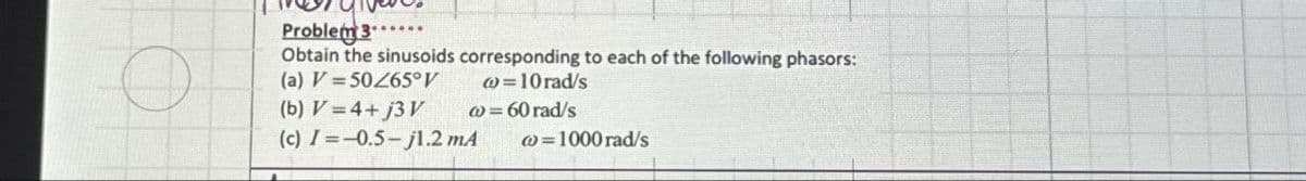 Problem 3...
Obtain the sinusoids corresponding to each of the following phasors:
(a) V 50/65°V
@= 10 rad/s
(b) V=4+j3V
w=60 rad/s
(c) =-0.5-j1.2 mA
w=1000 rad/s