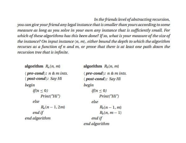 In the friends level of abstracting recursion,
you can give your friend any legal instance that is smaller than yours according to some
measure as long as you solve in your own any instance that is sufficiently small. For
which of these algorithms has this been done? If so, what is your measure of the size of
the instance? On input instance (n, m), either bound the depth to which the algorithm
recurses as a function of n and m, or prove that there is at least one path down the
recursion tree that is infinite.
algorithm R, (n, m)
(pre-cond): n & mints.
(post-cond): Say Hi
begin
if(n ≤ 0)
else
Print("Hi")
R₂ (n - 1,2m)
end if
end algorithm
algorithm R, (n, m)
(pre-cond): n & m ints.
(post-cond): Say Hi
begin
if(n ≤ 0)
else
Print("Hi")
Rb(n-1, m)
R₂(n, m-1)
end if
end algorithm