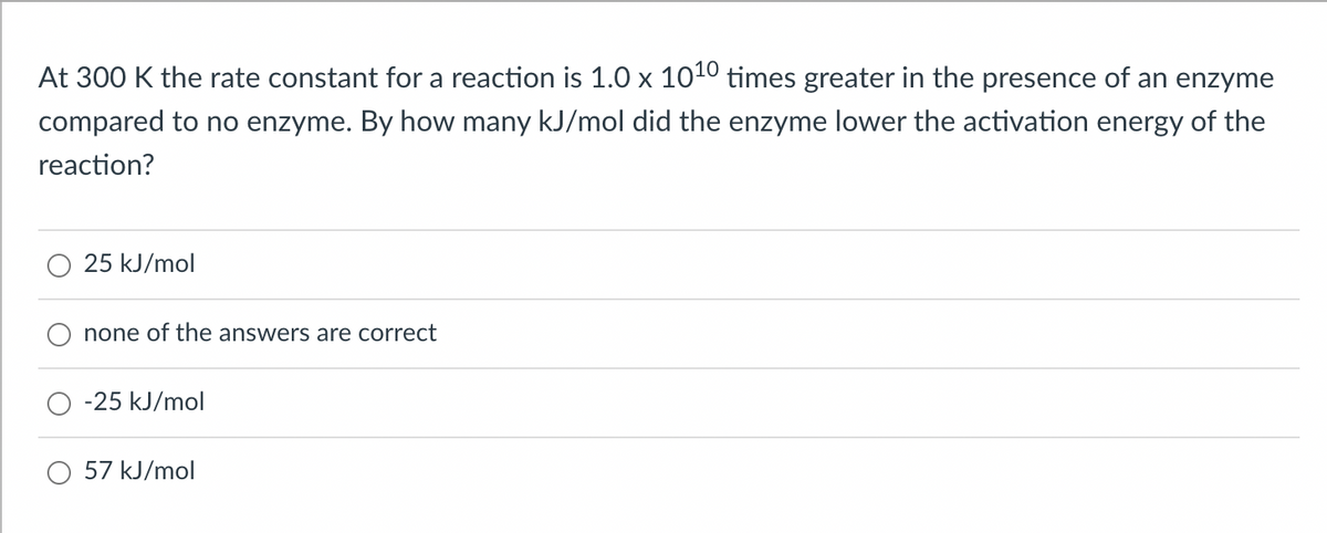At 300 K the rate constant for a reaction is 1.0 x 1010 times greater in the presence of an enzyme
compared to no enzyme. By how many kJ/mol did the enzyme lower the activation energy of the
reaction?
25 kJ/mol
none of the answers are correct
-25 kJ/mol
57 kJ/mol