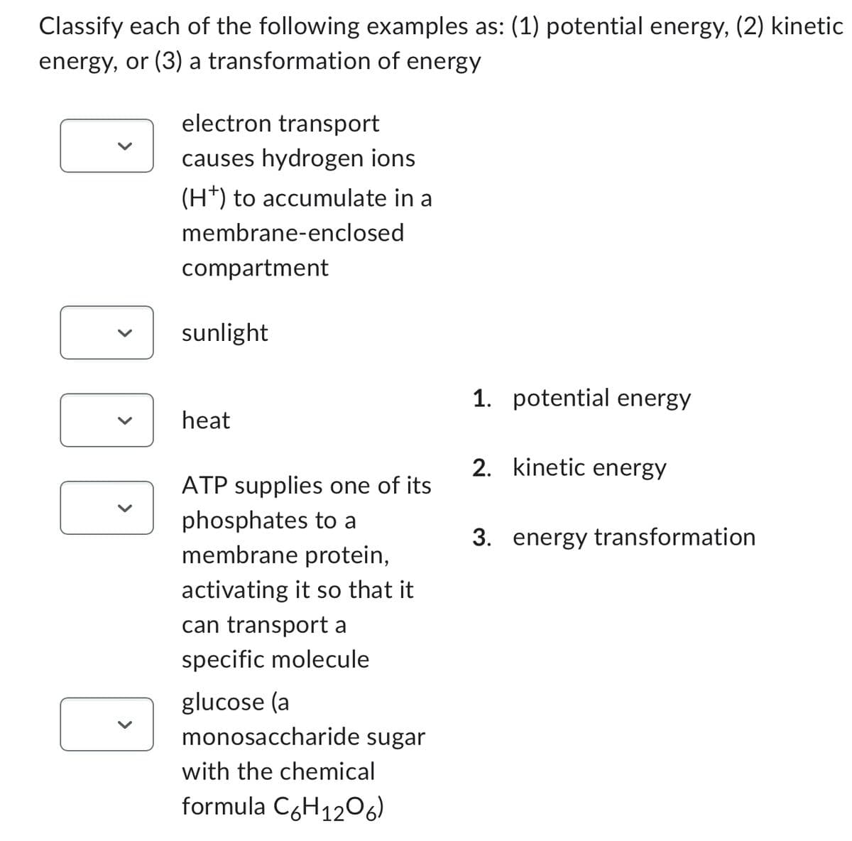 Classify each of the following examples as: (1) potential energy, (2) kinetic
energy, or (3) a transformation of energy
DOD
electron transport
causes hydrogen ions
(H+) to accumulate in a
membrane-enclosed
compartment
sunlight
heat
ATP supplies one of its
phosphates to a
membrane protein,
activating it so that it
can transport a
specific molecule
glucose (a
monosaccharide sugar
with the chemical
formula C6H1206)
1. potential energy
2. kinetic energy
3. energy transformation