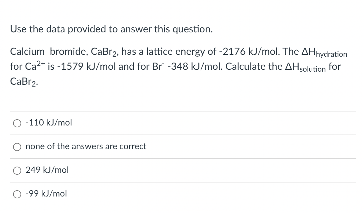 Use the data provided to answer this question.
Calcium bromide, CaBr2, has a lattice energy of -2176 kJ/mol. The AHhydration
for Ca2+ is -1579 kJ/mol and for Br -348 kJ/mol. Calculate the AHsolution for
СаBr2.
-110 kJ/mol
none of the answers are correct
249 kJ/mol
O -99 kJ/mol
