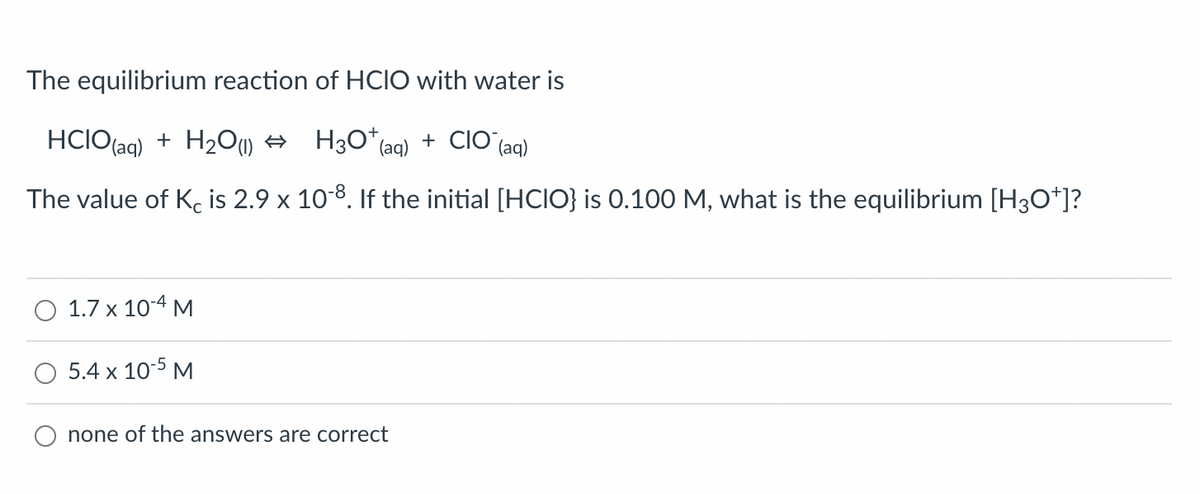 The equilibrium reaction of HCIO with water is
HCIO (aq)
+ H₂O(1)
H3O+ (aq) + CIO (aq)
The value of K is 2.9 x 10-8. If the initial [HCIO} is 0.100 M, what is the equilibrium [H3O+]?
1.7 x 10-4 M
5.4 x 10-5 M
none of the answers are correct