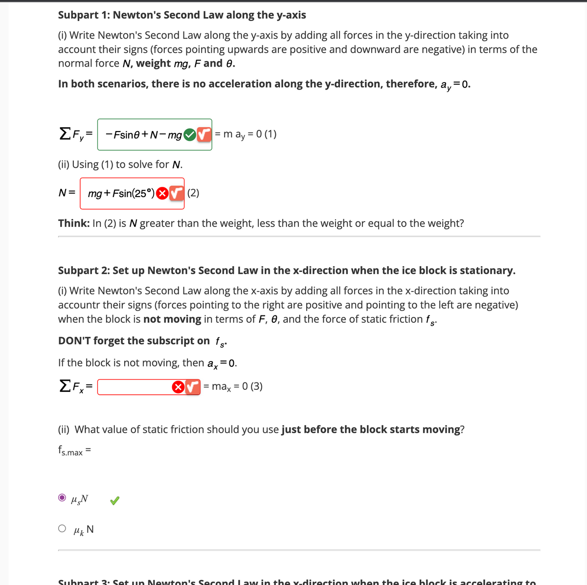 Subpart 1: Newton's Second Law along the y-axis
(i) Write Newton's Second Law along the y-axis by adding all forces in the y-direction taking into
account their signs (forces pointing upwards are positive and downward are negative) in terms of the
normal force N, weight mg, F and 8.
In both scenarios, there is no acceleration along the y-direction, therefore, a, = 0.
ΣF,= -Fsin0+N-mg
y
(ii) Using (1) to sol for N.
N = mg + Fsin(25°)
✔= may = 0 (1)
Think: In (2) is N greater than the weight, less than the weight or equal to the weight?
(2)
Subpart 2: Set up Newton's Second Law in the x-direction when the ice block is stationary.
(i) Write Newton's Second Law along the x-axis by adding all forces in the x-direction taking into
accountr their signs (forces pointing to the right are positive and pointing to the left are negative)
when the block is not moving in terms of F, 0, and the force of static friction f.
DON'T forget the subscript on fg.
If the block is not moving, then ax = 0.
ΣF=
Ο μεν
Mk N
(ii) What value of static friction should you use just before the block starts moving?
fs.max=
X√ = max = 0 (3)
Subpart 3: Set up Newton's Second Law in the x-direction when the ice block is accelerating to