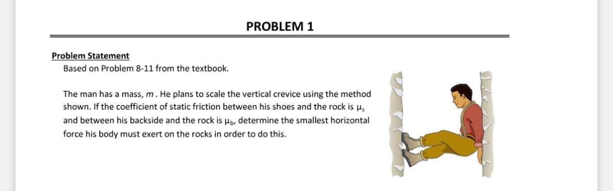 Problem Statement
Based on Problem 8-11 from the textbook.
PROBLEM 1
The man has a mass, m. He plans to scale the vertical crevice using the method
shown. If the coefficient of static friction between his shoes and the rock is μs
and between his backside and the rock is Hb, determine the smallest horizontal
force his body must exert on the rocks in order to do this.