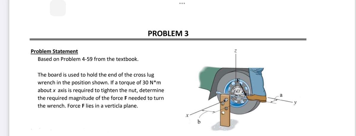 Problem Statement
Based on Problem 4-59 from the textbook.
PROBLEM 3
The board is used to hold the end of the cross lug
wrench in the position shown. If a torque of 30 N*m
about x axis is required to tighten the nut, determine
the required magnitude of the force F needed to turn
the wrench. Force F lies in a verticla plane.
X
b
N
60°
a