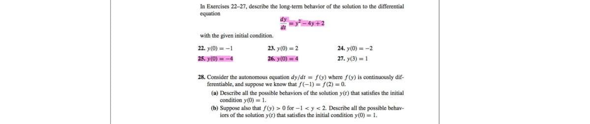 In Exercises 22-27, describe the long-term behavior of the solution to the differential
equation
with the given initial condition.
22. y(0) = -1
25. y(0) = -4
dy
dx = y² = 4y +2
23. y(0) = 2
26. y(0) = 4
24. y(0) = -2
27. y(3) = 1
28. Consider the autonomous equation dy/dt = f(y) where f(y) is continuously dif-
ferentiable, and suppose we know that f(-1) = f(2)= 0.
(a) Describe all the possible behaviors of the solution y(t) that satisfies the initial
condition y(0) = 1.
(b) Suppose also that f(y) > 0 for -1 < y < 2. Describe all the possible behav-
iors of the solution y(t) that satisfies the initial condition y(0) = 1.