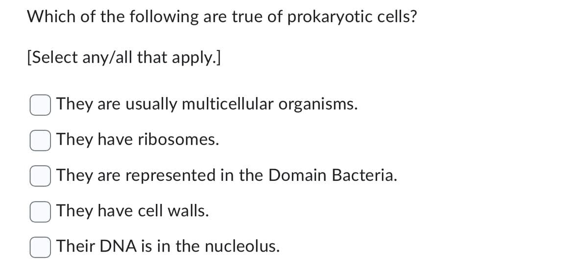 Which of the following are true of prokaryotic cells?
[Select any/all that apply.]
They are usually multicellular organisms.
They have ribosomes.
They are represented in the Domain Bacteria.
They have cell walls.
Their DNA is in the nucleolus.