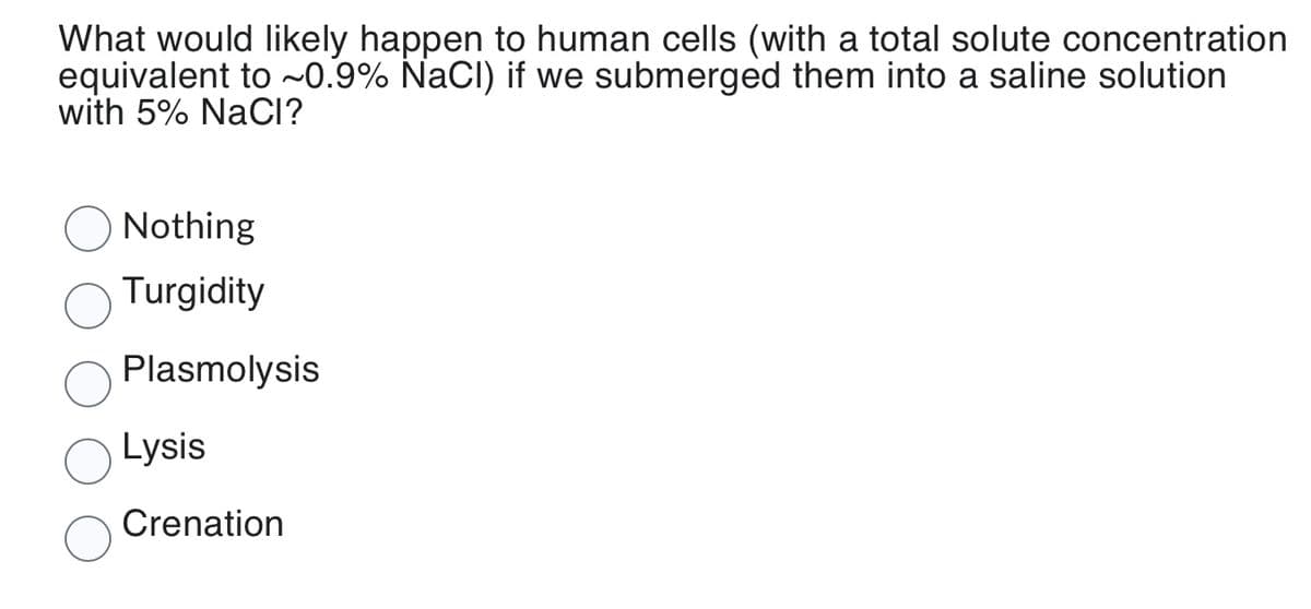 What would likely happen to human cells (with a total solute concentration
equivalent to ~0.9% NaCl) if we submerged them into a saline solution
with 5% NaCI?
Nothing
Turgidity
Plasmolysis
Lysis
Crenation