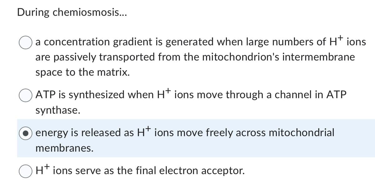 During chemiosmosis...
a concentration gradient is generated when large numbers of H+ ions
are passively transported from the mitochondrion's intermembrane
space to the matrix.
ATP is synthesized when H* ions move through a channel in ATP
synthase.
energy is released as H+ ions move freely across mitochondrial
membranes.
H+ ions serve as the final electron acceptor.