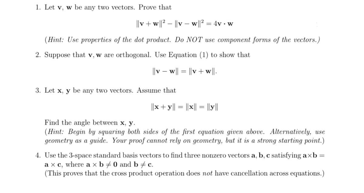 1. Let v, w be any two vectors. Prove that
||v + w||2 - ||vw||² = 4v • w
W
(Hint: Use properties of the dot product. Do NOT use component forms of the vectors.)
2. Suppose that v, w are orthogonal. Use Equation (1) to show that
||vw|| = ||v + w||.
3. Let x, y be any two vectors. Assume that
||x + y || = |x|| = ||y||
Find the angle between x, y.
(Hint: Begin by squaring both sides of the first equation given above. Alternatively, use
geometry as a guide. Your proof cannot rely on geometry, but it is a strong starting point.)
4. Use the 3-space standard basis vectors to find three nonzero vectors a, b, c satisfying axb =
a x c, where a × b / 0 and b = c.
(This proves that the cross product operation does not have cancellation across equations.)