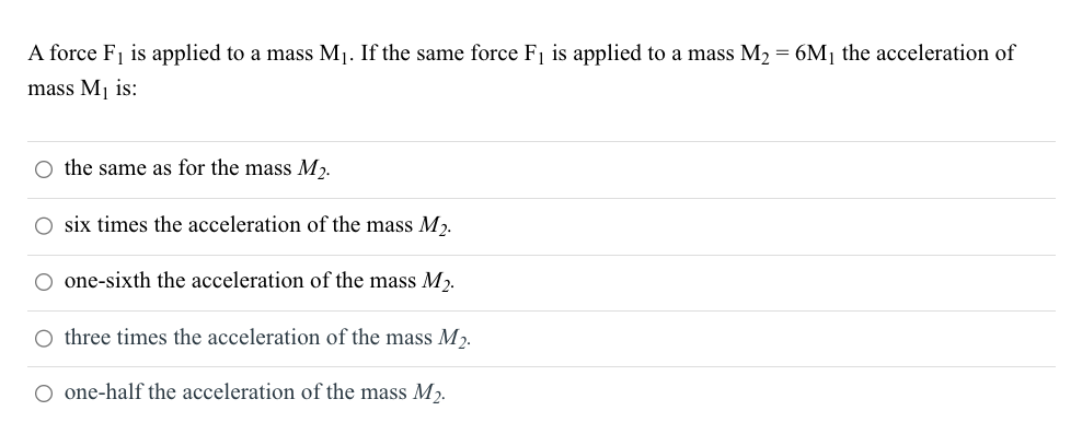 A force F₁ is applied to a mass M₁. If the same force F₁ is applied to a mass M₂ = 6M₁ the acceleration of
mass M₁ is:
O the same as for the mass M₂.
O six times the acceleration of the mass M₂.
one-sixth the acceleration of the mass M₂.
O three times the acceleration of the mass M₂.
O one-half the acceleration of the mass M₂.