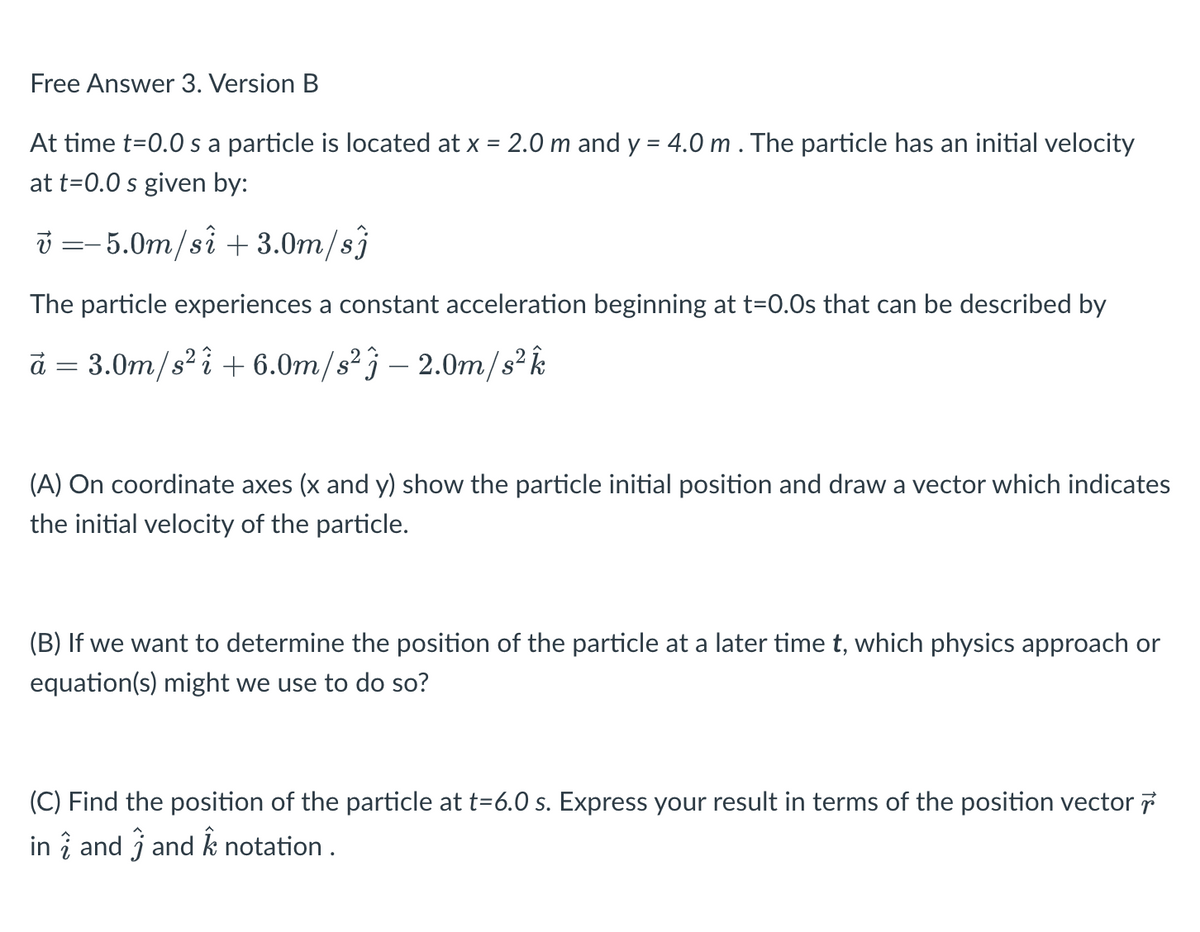 Free Answer 3. Version B
At time t=0.0 s a particle is located at x = 2.0 m and y = 4.0 m . The particle has an initial velocity
at t=0.0 s given by:
v=-5.0m/si +3.0m/sj
The particle experiences a constant acceleration beginning at t=0.0s that can be described by
à = 3.0m/s² i + 6.0m/s² -2.0m/s² k
(A) On coordinate axes (x and y) show the particle initial position and draw a vector which indicates
the initial velocity of the particle.
(B) If we want to determine the position of the particle at a later time t, which physics approach or
equation(s) might we use to do so?
(C) Find the position of the particle at t=6.0 s. Express your result in terms of the position vector 7
in 2 and 3 and k notation.
