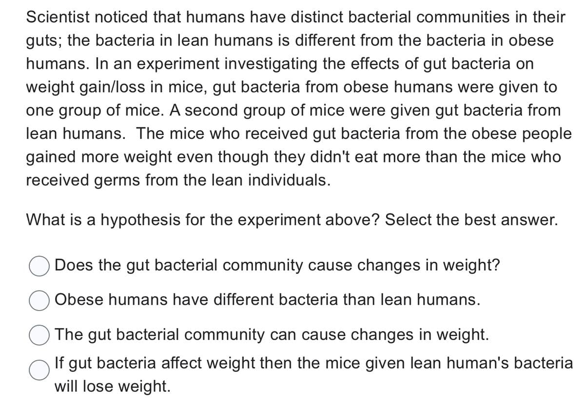 Scientist noticed that humans have distinct bacterial communities in their
guts; the bacteria in lean humans is different from the bacteria in obese
humans. In an experiment investigating the effects of gut bacteria on
weight gain/loss in mice, gut bacteria from obese humans were given to
one group of mice. A second group of mice were given gut bacteria from
lean humans. The mice who received gut bacteria from the obese people
gained more weight even though they didn't eat more than the mice who
received germs from the lean individuals.
What is a hypothesis for the experiment above? Select the best answer.
Does the gut bacterial community cause changes in weight?
Obese humans have different bacteria than lean humans.
The gut bacterial community can cause changes in weight.
If gut bacteria affect weight then the mice given lean human's bacteria
will lose weight.