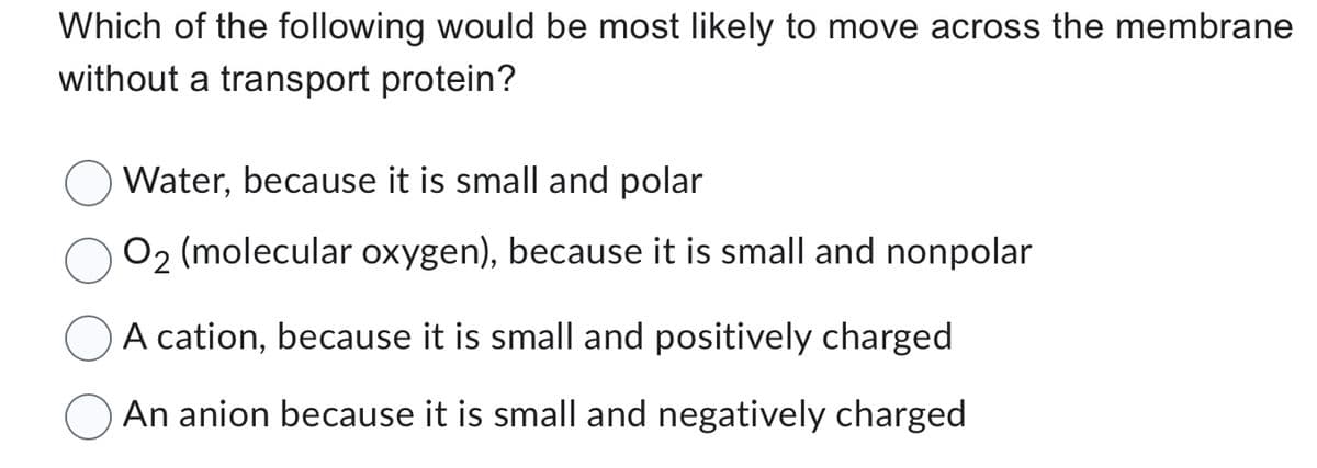 Which of the following would be most likely to move across the membrane
without a transport protein?
Water, because it is small and polar
O2 (molecular oxygen), because it is small and nonpolar
A cation, because it is small and positively charged
An anion because it is small and negatively charged