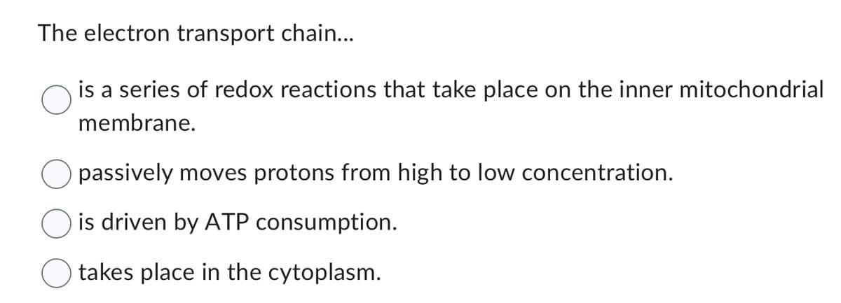 The electron transport chain...
is a series of redox reactions that take place on the inner mitochondrial
membrane.
passively moves protons from high to low concentration.
is driven by ATP consumption.
takes place in the cytoplasm.