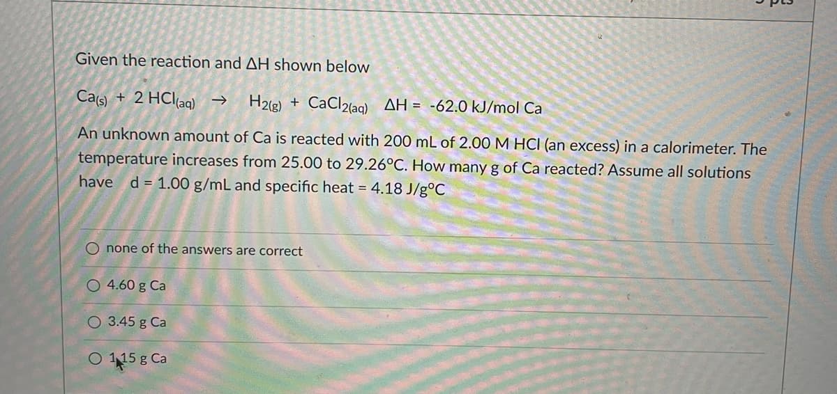 Given the reaction and AH shown below
Cas)
+ 2 HCl(aq) →
H2(g) + CaCl2(aq) AH = -62.0 kJ/mol Ca
An unknown amount of Ca is reacted with 200 mL of 2.00 M HCI (an excess) in a calorimeter. The
temperature increases from 25.00 to 29.26°C. How many g of Ca reacted? Assume all solutions
have d= 1.00 g/mL and specific heat = 4.18 J/g°C
O none of the answers are correct
O 4.60 g Ca
O 3.45 g Ca
O 58 Ca
