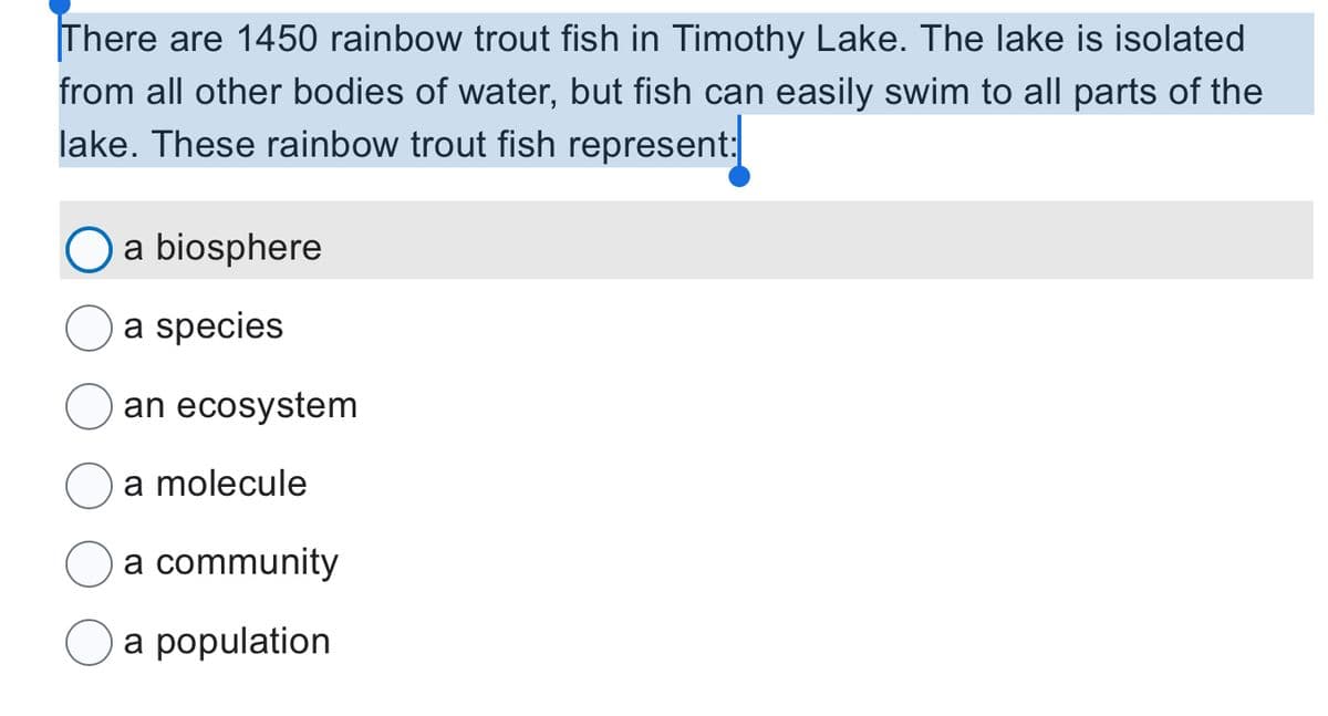 There are 1450 rainbow trout fish in Timothy Lake. The lake is isolated
from all other bodies of water, but fish can easily swim to all parts of the
lake. These rainbow trout fish represent:
a biosphere
a species
an ecosystem
a molecule
a community
a population