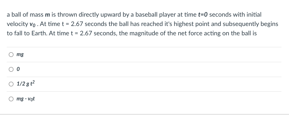 a ball of mass m is thrown directly upward by a baseball player at time t=0 seconds with initial
velocity vo . At time t = 2.67 seconds the ball has reached it's highest point and subsequently begins
to fall to Earth. At time t = 2.67 seconds, the magnitude of the net force acting on the ball is
Omg
O O
O 1/2gt²
Omg-vot