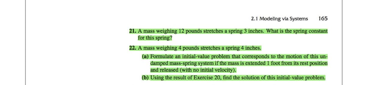 2.1 Modeling via Systems 165
21. A mass weighing 12 pounds stretches a spring 3 inches. What is the spring constant
for this spring?
22. A mass weighing 4 pounds stretches a spring 4 inches.
(a) Formulate an initial-value problem that corresponds to the motion of this un-
damped mass-spring system if the mass is extended 1 foot from its rest position
and released (with no initial velocity).
(b) Using the result of Exercise 20, find the solution of this initial-value problem.