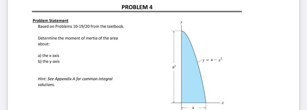 Problem Statement
Based on Problems 10-19/20 from the textbook.
Determine the moment of inertia of the area
about:
a) the x-axis
b) the y-axis
PROBLEM 4
Hint: See Appendix A for common integral
solutions.
a²
y=a-x²