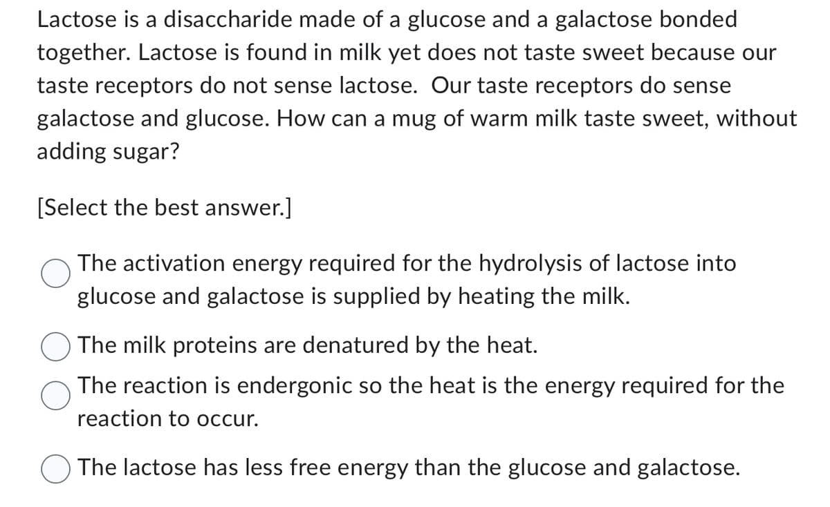 Lactose is a disaccharide made of a glucose and a galactose bonded
together. Lactose is found in milk yet does not taste sweet because our
taste receptors do not sense lactose. Our taste receptors do sense
galactose and glucose. How can a mug of warm milk taste sweet, without
adding sugar?
[Select the best answer.]
The activation energy required for the hydrolysis of lactose into
glucose and galactose is supplied by heating the milk.
The milk proteins are denatured by the heat.
The reaction is endergonic so the heat is the energy required for the
reaction to occur.
The lactose has less free energy than the glucose and galactose.