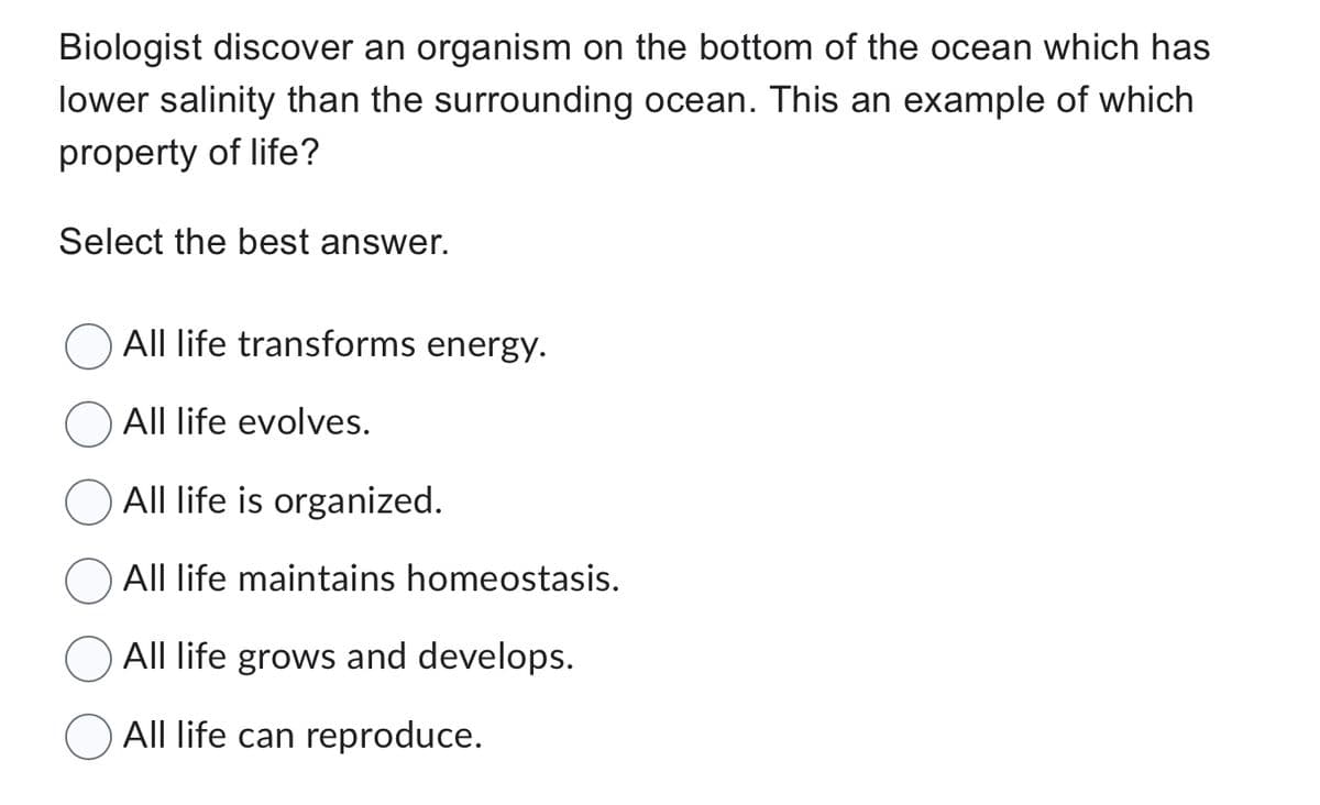 Biologist discover an organism on the bottom of the ocean which has
lower salinity than the surrounding ocean. This an example of which
property of life?
Select the best answer.
All life transforms energy.
All life evolves.
All life is organized.
All life maintains homeostasis.
All life grows and develops.
All life can reproduce.