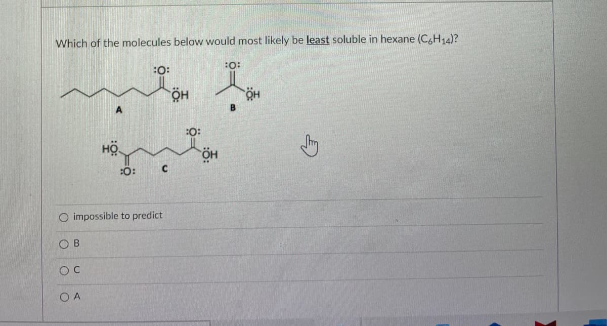 Which of the molecules below would most likely be least soluble in hexane (C6H14)?
:O:
:O:
но.
A
:O:
HÖ
:0:
C
O impossible to predict
O B
O A
