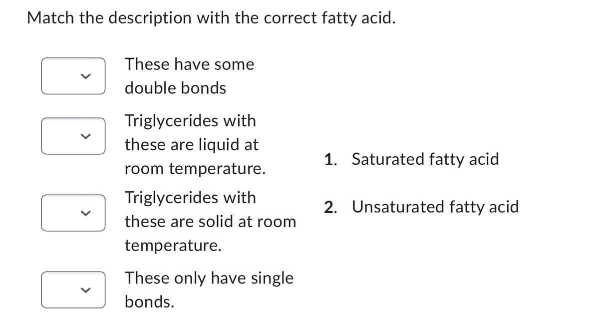 Match the description with the correct fatty acid.
D
These have some
double bonds
Triglycerides with
these are liquid at
room temperature.
Triglycerides with
these are solid at room
temperature.
These only have single
bonds.
1. Saturated fatty acid
2. Unsaturated fatty acid