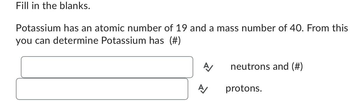 Fill in the blanks.
Potassium has an atomic number of 19 and a mass number of 40. From this
you can determine Potassium has (#)
A/
A/
neutrons and (#)
protons.