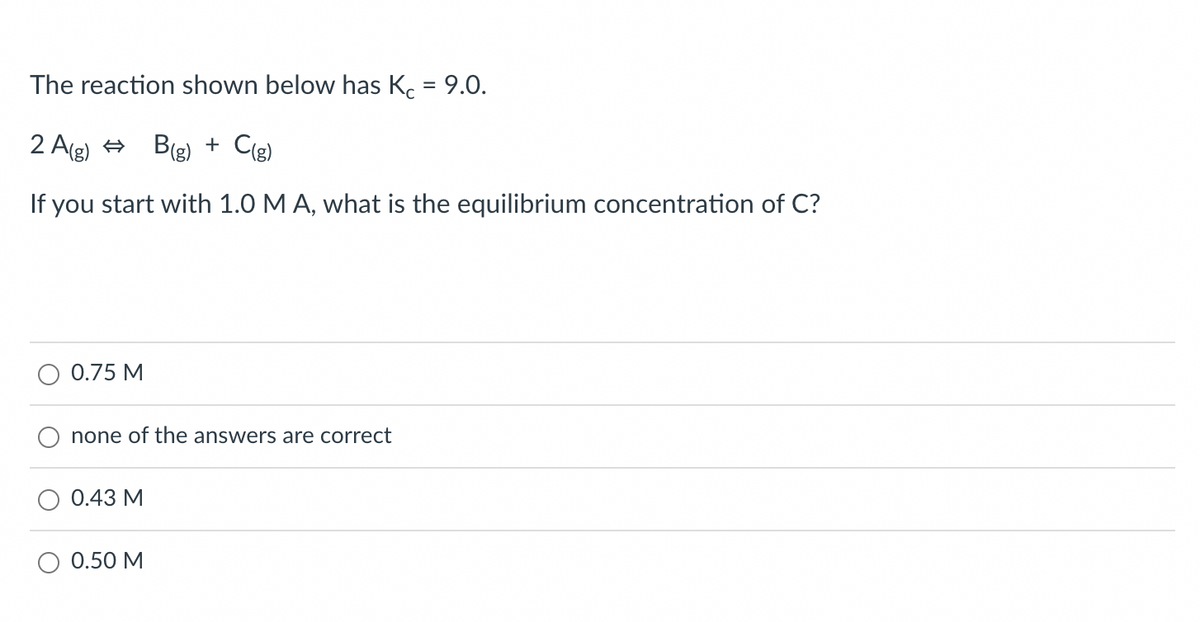 The reaction shown below has Kc = 9.0.
2 A(g) B(g) + C(g)
If you start with 1.0 M A, what is the equilibrium concentration of C?
O 0.75 M
none of the answers are correct
0.43 M
0.50 M