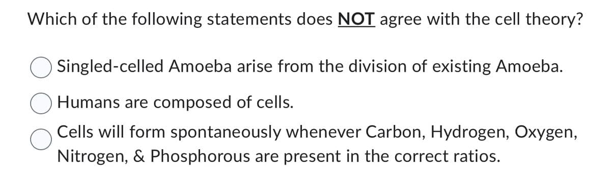 Which of the following statements does NOT agree with the cell theory?
Singled-celled Amoeba arise from the division of existing Amoeba.
Humans are composed of cells.
Cells will form spontaneously whenever Carbon, Hydrogen, Oxygen,
Nitrogen, & Phosphorous are present in the correct ratios.