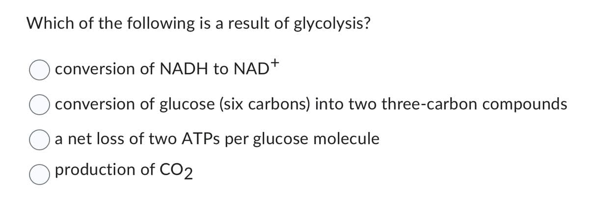Which of the following is a result of glycolysis?
conversion of NADH to NAD+
conversion of glucose (six carbons) into two three-carbon compounds
a net loss of two ATPs per glucose molecule
production of CO2