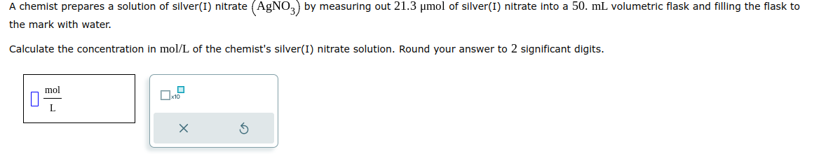 A chemist prepares a solution of silver(I) nitrate (AgNO3) by measuring out 21.3 μmol of silver(I) nitrate into a 50. mL volumetric flask and filling the flask to
the mark with water.
Calculate the concentration in mol/L of the chemist's silver(I) nitrate solution. Round your answer to 2 significant digits.
mol
L
X