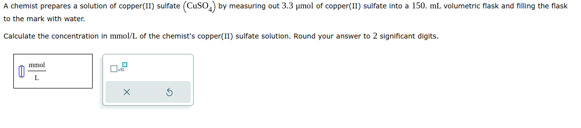 A chemist prepares a solution of copper(II) sulfate (CuSO4) by measuring out 3.3 μmol of copper(II) sulfate into a 150. mL volumetric flask and filling the flask
to the mark with water.
Calculate the concentration in mmol/L of the chemist's copper(II) sulfate solution. Round your answer to 2 significant digits.
mmol
L
x