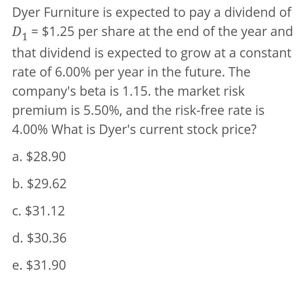 Dyer Furniture is expected to pay a dividend of
D1 = $1.25 per share at the end of the year and
that dividend is expected to grow at a constant
rate of 6.00% per year in the future. The
company's beta is 1.15. the market risk
premium is 5.50%, and the risk-free rate is
4.00% What is Dyer's current stock price?
a. $28.90
b. $29.62
C. $31.12
d. $30.36
e. $31.90
