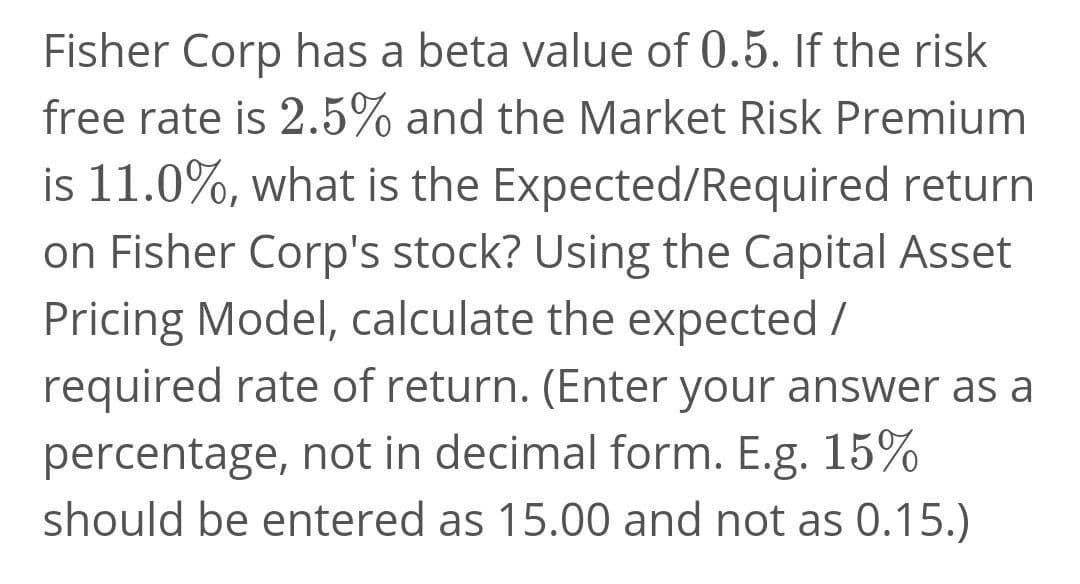 Fisher Corp has a beta value of 0.5. If the risk
free rate is 2.5% and the Market Risk Premium
is 11.0%, what is the Expected/Required return
on Fisher Corp's stock? Using the Capital Asset
Pricing Model, calculate the expected /
required rate of return. (Enter your answer as a
percentage, not in decimal form. E.g. 15%
should be entered as 15.00 and not as 0.15.)
