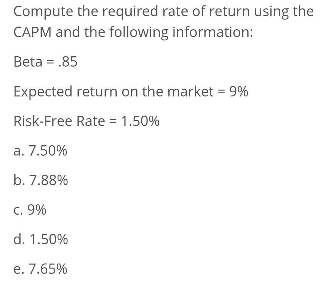 Compute the required rate of return using the
CAPM and the following information:
Beta = .85
Expected return on the market = 9%
Risk-Free Rate = 1.50%
a. 7.50%
b. 7.88%
C. 9%
d. 1.50%
e. 7.65%
