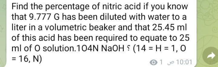 Find the percentage of nitric acid if you know
that 9.777 G has been diluted with water to a
liter in a volumetric beaker and that 25.45 ml
of this acid has been required to equate to 25
ml of O solution.104N NAOH S (14 = H = 1, 0
= 16, N)
%3D
01 10:01
