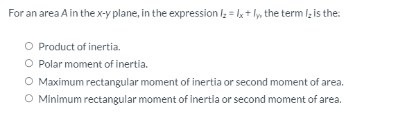For an area A in the x-y plane, in the expression lz = lx+ ly, the term lz is the:
O Product of inertia.
O Polar moment of inertia.
O Maximum rectangular moment of inertia or second moment of area.
O Minimum rectangular moment of inertia or second moment of area.
